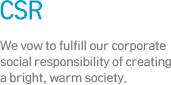 CSR - We vow to fulfill our corporate social responsibility of creating a bright, warm society.